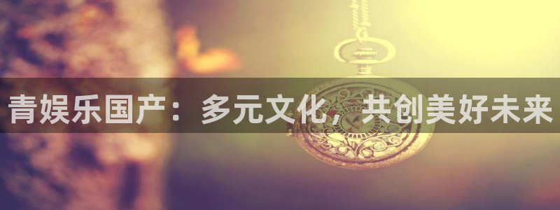 狗子28体育网页版入口：青娱乐国产：多元文化，共创美好未来